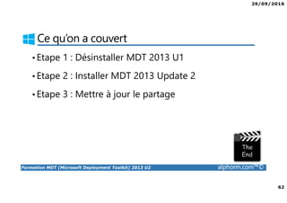 29/09/2016
62
Formation MDT (Microsoft Deployment Toolkit) 2013 U2 alphorm.com™©
Ce qu’on a couvert
•Etape 1 : Désinstaller MDT 2013 U1
•Etape 2 : Installer MDT 2013 Update 2
•Etape 3 : Mettre à jour le partage
 