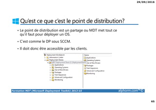 29/09/2016
65
Formation MDT (Microsoft Deployment Toolkit) 2013 U2 alphorm.com™©
Qu’est ce que c’est le point de distribution?
• Le point de distribution est un partage ou MDT met tout ce
qu’il faut pour déployer un OS.
• C’est comme le DP sous SCCM.
• Il doit donc être accessible par les clients.
 