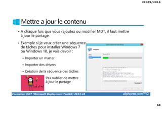29/09/2016
6
Formation MDT (Microsoft Deployment Toolkit) 2013 U2 alphorm.com™©
Le plan de formation
• Présentation de MDT 2013
• Installation de MDT 2013
• Création et configuration du point de distribution
• Déploiement de Windows 10 avec MDT
• Configuration avancée de MDT
• Surveiller et diagnostiquer MDT
 