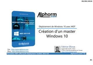 29/09/2016
81
Formation MDT (Microsoft Deployment Toolkit) 2013 U2 alphorm.com™©
Site : http://www.alphorm.com
Blog : http://blog.alphorm.com
Fabrice Sforza
Expert Microsoft / Citrix
ITTA (It Training Academy) en Suisse
https://www.youlearnit.ch/
Création d'un master
Windows 10
Déploiement de Windows 10 avec MDT
 