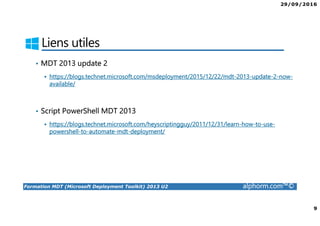 29/09/2016
9
Formation MDT (Microsoft Deployment Toolkit) 2013 U2 alphorm.com™©
Liens utiles
• MDT 2013 update 2
https://blogs.technet.microsoft.com/msdeployment/2015/12/22/mdt-2013-update-2-now-
available/
• Script PowerShell MDT 2013
https://blogs.technet.microsoft.com/heyscriptingguy/2011/12/31/learn-how-to-use-
powershell-to-automate-mdt-deployment/
 