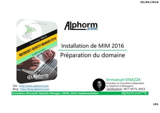 29/09/2016
101
Formation Microsoft Identity Manager (MIM) 2016 Implémentation alphorm.com™©
Site : http://www.alphorm.com
Blog : http://blog.alphorm.com
Emmanuel VINAZZA
Formateur et Consultant indépendant
en Systèmes et Messagerie
Certifications : MCT, MCTS, MSCE
Préparation du domaine
Installation de MIM 2016
 