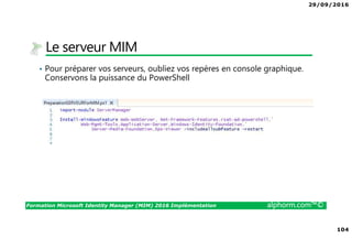 29/09/2016
104
Formation Microsoft Identity Manager (MIM) 2016 Implémentation alphorm.com™©
Le serveur MIM
• Pour préparer vos serveurs, oubliez vos repères en console graphique.
Conservons la puissance du PowerShell
 