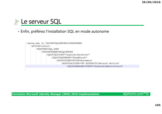 29/09/2016
105
Formation Microsoft Identity Manager (MIM) 2016 Implémentation alphorm.com™©
Le serveur SQL
• Enfin, préférez l’installation SQL en mode autonome
 