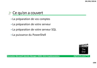 29/09/2016
7
Formation Microsoft Identity Manager (MIM) 2016 Implémentation alphorm.com™©
Les objectifs de la formation
• Le scénario des services :
Implémenter MIM 2016
Configurer la solution mise en œuvre
Mette en œuvre vos connecteurs
Exploiter la solution nouvellement déployée
 