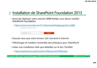 29/09/2016
109
Formation Microsoft Identity Manager (MIM) 2016 Implémentation alphorm.com™©
Installation de SharePoint Foundation 2013
• Avant de déployer votre solution MIM Portail, vous devez installer
SharePoint Foundation
https://www.microsoft.com/fr-fr/download/details.aspx?id=35488
• Assurez vous que votre serveur soit connecté à Internet
• Téléchargez et installez l’ensemble des prérequis pour SharePoint
• Faites une installation telle que détaillée sur le lien TechNet
https://technet.microsoft.com/fr-fr/library/mt219039.aspx
 