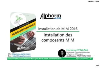 29/09/2016
112
Formation Microsoft Identity Manager (MIM) 2016 Implémentation alphorm.com™©
Site : http://www.alphorm.com
Blog : http://blog.alphorm.com
Emmanuel VINAZZA
Formateur et Consultant indépendant
en Systèmes et Messagerie
Certifications : MCT, MCTS, MSCE
Installation des
composants MIM
Installation de MIM 2016
 