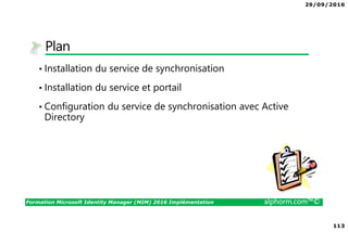 29/09/2016
8
Formation Microsoft Identity Manager (MIM) 2016 Implémentation alphorm.com™©
Le plan de formation
• Module 1 : Présentation de MIM 2016
• Module 2 : Présentation des identités
• Module 3 : Installation de MIM 2016
• Module 4 : Configuration de votre plateforme
• Module 5 : Exploitation de MIM 2016
 