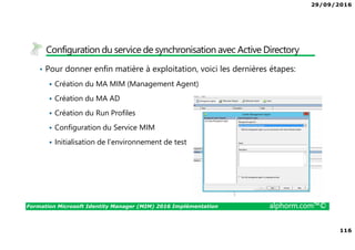 29/09/2016
8
Formation Microsoft Identity Manager (MIM) 2016 Implémentation alphorm.com™©
Le plan de formation
• Module 1 : Présentation de MIM 2016
• Module 2 : Présentation des identités
• Module 3 : Installation de MIM 2016
• Module 4 : Configuration de votre plateforme
• Module 5 : Exploitation de MIM 2016
 