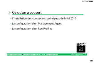 29/09/2016
117
Formation Microsoft Identity Manager (MIM) 2016 Implémentation alphorm.com™©
Ce qu’on a couvert
• L’installation des composants principaux de MIM 2016
• La configuration d’un Management Agent
• La configuration d’un Run Profiles
The image part with relationship ID rId3 was not found in the file.
 