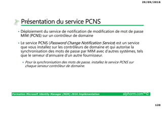 29/09/2016
120
Formation Microsoft Identity Manager (MIM) 2016 Implémentation alphorm.com™©
Présentation du service PCNS
• Déploiement du service de notification de modification de mot de passe
MIM (PCNS) sur un contrôleur de domaine
• Le service PCNS (Password Change Notification Service) est un service
que vous installez sur les contrôleurs de domaine et qui autorise la
synchronisation des mots de passe par MIM avec d'autres systèmes, tels
que le serveur d'annuaire d'un autre fournisseur.
Pour la synchronisation des mots de passe, installez le service PCNS sur
chaque serveur contrôleur de domaine.
 