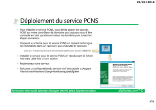 29/09/2016
121
Formation Microsoft Identity Manager (MIM) 2016 Implémentation alphorm.com™©
Déploiement du service PCNS
• Pour installer le service PCNS, vous devez copier les sources
PCNS sur votre contrôleur de domaine puis assurez vous d’être
connecté en tant qu’administrateur du domaine puis suivez les
étapes suivantes :
• Préparez le schéma pour le service PCNS en copiant cette ligne
de commande dans un raccourci puis exécutez le raccourci
• Installer le service pour le service PCNS en réexécutant le fichier
msi mais cette fois ci sans option
• Redémarrez votre serveur
• Exécutez la configuration du service via l’exécutable C:Program
FilesMicrosoft Password Change Notification/pcnscfg.exe
 