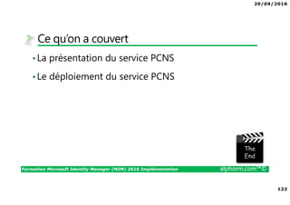 29/09/2016
122
Formation Microsoft Identity Manager (MIM) 2016 Implémentation alphorm.com™©
Ce qu’on a couvert
•La présentation du service PCNS
•Le déploiement du service PCNS
The image part with relationship ID rId3 was not found in the file.
 