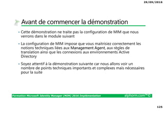 29/09/2016
125
Formation Microsoft Identity Manager (MIM) 2016 Implémentation alphorm.com™©
Avant de commencer la démonstration
• Cette démonstration ne traite pas la configuration de MIM que nous
verrons dans le module suivant
• La configuration de MIM impose que vous maitrisiez correctement les
notions techniques liées aux Management Agent, aux règles de
translation ainsi que les connexions aux environnements Active
Directory
• Soyez attentif à la démonstration suivante car nous allons voir un
nombre de points techniques importants et complexes mais nécessaires
pour la suite
 