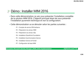 29/09/2016
126
Formation Microsoft Identity Manager (MIM) 2016 Implémentation alphorm.com™©
Démo : Installer MIM 2016
• Dans cette démonstration, je vais vous présenter l’installation complète
de la solution MIM 2016. L’objectif principal étant de vous présenter
l’installation purement technique et non la configuration.
• Cette démonstration va se dérouler selon les parties suivantes :
• P1 - Comptes de service SPN Kerberos
• P2 - Préparation du serveur MIM
• P3 - Préparation du serveur SQL
• P4 - Installation SharePoint Foundation
• P5 - Installation Synchronisation Service
• P6 - Installation Service et Portail
• P7 - Configuration de base MIM
 