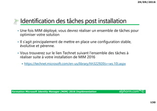 29/09/2016
130
Formation Microsoft Identity Manager (MIM) 2016 Implémentation alphorm.com™©
Identification des tâches post installation
• Une fois MIM déployé, vous devrez réaliser un ensemble de tâches pour
optimiser votre solution
• Il s’agit principalement de mettre en place une configuration stable,
évolutive et pérenne.
• Vous trouverez sur le lien Technet suivant l’ensemble des tâches à
réaliser suite à votre installation de MIM 2016
https://technet.microsoft.com/en-us/library/hh322920(v=ws.10).aspx
 