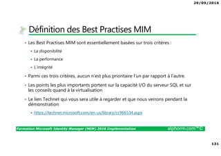 29/09/2016
131
Formation Microsoft Identity Manager (MIM) 2016 Implémentation alphorm.com™©
Définition des Best Practises MIM
• Les Best Practises MIM sont essentiellement basées sur trois critères :
La disponibilité
La performance
L’intégrité
• Parmi ces trois critères, aucun n’est plus prioritaire l’un par rapport à l’autre.
• Les points les plus importants portent sur la capacité I/O du serveur SQL et sur
les conseils quand à la virtualisation
• Le lien Technet qui vous sera utile à regarder et que nous verrons pendant la
démonstration
https://technet.microsoft.com/en-us/library/cc966534.aspx
 