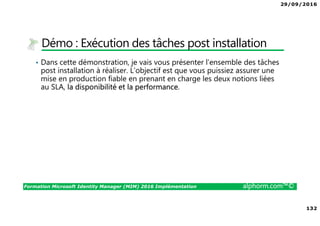 29/09/2016
132
Formation Microsoft Identity Manager (MIM) 2016 Implémentation alphorm.com™©
Démo : Exécution des tâches post installation
• Dans cette démonstration, je vais vous présenter l’ensemble des tâches
post installation à réaliser. L’objectif est que vous puissiez assurer une
mise en production fiable en prenant en charge les deux notions liées
au SLA, la disponibilité et la performance.
 