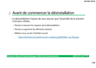29/09/2016
136
Formation Microsoft Identity Manager (MIM) 2016 Implémentation alphorm.com™©
Avant de commencer la désinstallation
• La désinstallation impose de vous assurer que l’ensemble de la solution
n’est plus utilisée :
Pensez à mesurer les impacts de la désinstallation
Pensez à supprimer les éléments restants
Référez vous au lien TechNet suivant
• https://technet.microsoft.com/en-us/library/jj200258(v=ws.10).aspx
 
