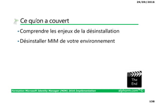 29/09/2016
138
Formation Microsoft Identity Manager (MIM) 2016 Implémentation alphorm.com™©
Ce qu’on a couvert
•Comprendre les enjeux de la désinstallation
•Désinstaller MIM de votre environnement
The image part with relationship ID rId3 was not found in the file.
 