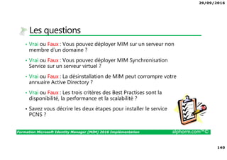 29/09/2016
140
Formation Microsoft Identity Manager (MIM) 2016 Implémentation alphorm.com™©
Les questions
• Vrai ou Faux : Vous pouvez déployer MIM sur un serveur non
membre d’un domaine ?
• Vrai ou Faux : Vous pouvez déployer MIM Synchronisation
Service sur un serveur virtuel ?
• Vrai ou Faux : La désinstallation de MIM peut corrompre votre
annuaire Active Directory ?
• Vrai ou Faux : Les trois critères des Best Practises sont la
disponibilité, la performance et la scalabilité ?
• Savez vous décrire les deux étapes pour installer le service
PCNS ?
 