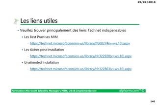 29/09/2016
141
Formation Microsoft Identity Manager (MIM) 2016 Implémentation alphorm.com™©
Les liens utiles
• Veuillez trouver principalement des liens Technet indispensables
Les Best Practises MIM
• https://technet.microsoft.com/en-us/library/ff608274(v=ws.10).aspx
Les tâches post installation
• https://technet.microsoft.com/en-us/library/hh322920(v=ws.10).aspx
Unattended Installation
• https://technet.microsoft.com/en-us/library/hh322863(v=ws.10).aspx
 