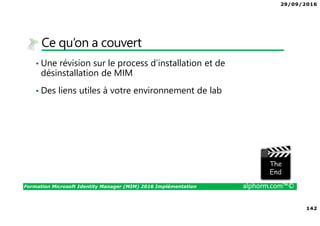 29/09/2016
142
Formation Microsoft Identity Manager (MIM) 2016 Implémentation alphorm.com™©
Ce qu’on a couvert
• Une révision sur le process d’installation et de
désinstallation de MIM
• Des liens utiles à votre environnement de lab
The image part with relationship ID rId3 was not found in the file.
 