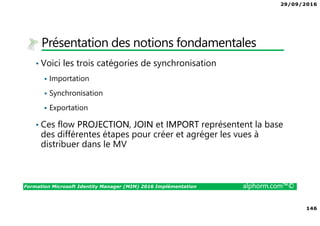 29/09/2016
146
Formation Microsoft Identity Manager (MIM) 2016 Implémentation alphorm.com™©
Présentation des notions fondamentales
• Voici les trois catégories de synchronisation
Importation
Synchronisation
Exportation
• Ces flow PROJECTION, JOIN et IMPORT représentent la base
des différentes étapes pour créer et agréger les vues à
distribuer dans le MV
 