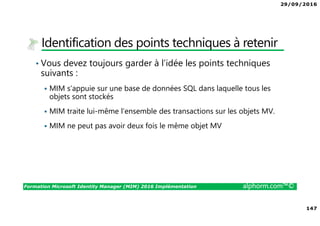29/09/2016
147
Formation Microsoft Identity Manager (MIM) 2016 Implémentation alphorm.com™©
Identification des points techniques à retenir
• Vous devez toujours garder à l’idée les points techniques
suivants :
MIM s’appuie sur une base de données SQL dans laquelle tous les
objets sont stockés
MIM traite lui-même l’ensemble des transactions sur les objets MV.
MIM ne peut pas avoir deux fois le même objet MV
 