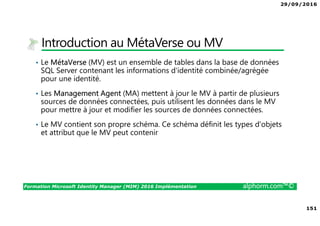 29/09/2016
151
Formation Microsoft Identity Manager (MIM) 2016 Implémentation alphorm.com™©
Introduction au MétaVerse ou MV
• Le MétaVerse (MV) est un ensemble de tables dans la base de données
SQL Server contenant les informations d'identité combinée/agrégée
pour une identité.
• Les Management Agent (MA) mettent à jour le MV à partir de plusieurs
sources de données connectées, puis utilisent les données dans le MV
pour mettre à jour et modifier les sources de données connectées.
• Le MV contient son propre schéma. Ce schéma définit les types d'objets
et attribut que le MV peut contenir
 