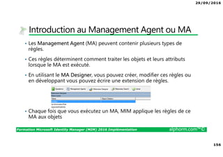 29/09/2016
156
Formation Microsoft Identity Manager (MIM) 2016 Implémentation alphorm.com™©
Introduction au Management Agent ou MA
• Les Management Agent (MA) peuvent contenir plusieurs types de
règles.
• Ces règles déterminent comment traiter les objets et leurs attributs
lorsque le MA est exécuté.
• En utilisant le MA Designer, vous pouvez créer, modifier ces règles ou
en développant vous pouvez écrire une extension de règles.
• Chaque fois que vous exécutez un MA, MIM applique les règles de ce
MA aux objets
 
