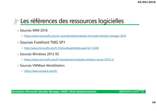 29/09/2016
16
Formation Microsoft Identity Manager (MIM) 2016 Implémentation alphorm.com™©
Les références des ressources logicielles
• Sources MIM 2016
https://www.microsoft.com/en-us/evalcenter/evaluate-microsoft-identity-manager-2016
• Sources Forefront TMG SP1
http://www.microsoft.com/fr-fr/download/details.aspx?id=14238
• Sources Windows 2012 R2
https://www.microsoft.com/fr-fr/evalcenter/evaluate-windows-server-2012-r2
• Sources VMWare WorkStation
https://www.vmware.com/fr/
 