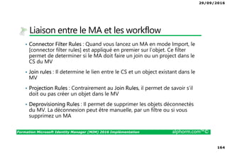 29/09/2016
164
Formation Microsoft Identity Manager (MIM) 2016 Implémentation alphorm.com™©
Liaison entre le MA et les workflow
• Connector Filter Rules : Quand vous lancez un MA en mode Import, le
[connector filter rules] est appliqué en premier sur l’objet. Ce filter
permet de determiner si le MA doit faire un join ou un project dans le
CS du MV
• Join rules : Il determine le lien entre le CS et un object existant dans le
MV
• Projection Rules : Contrairement au Join Rules, il permet de savoir s’il
doit ou pas créer un objet dans le MV
• Deprovisioning Rules : Il permet de supprimer les objets déconnectés
du MV. La déconnexion peut être manuelle, par un filtre ou si vous
supprimez un MA
 