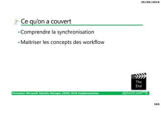 29/09/2016
165
Formation Microsoft Identity Manager (MIM) 2016 Implémentation alphorm.com™©
Ce qu’on a couvert
•Comprendre la synchronisation
•Maitriser les concepts des workflow
The image part with relationship ID rId3 was not found in the file.
 
