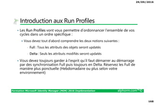 29/09/2016
168
Formation Microsoft Identity Manager (MIM) 2016 Implémentation alphorm.com™©
Introduction aux Run Profiles
• Les Run Profiles vont vous permettre d’ordonnancer l’ensemble de vos
cycles dans un ordre spécifique :
Vous devez tout d’abord comprendre les deux notions suivantes :
• Full : Tous les attributs des objets seront updatés
• Delta : Seuls les attributs modifiés seront updatés
• Vous devez toujours garder à l’esprit qu’il faut démarrer au démarrage
par des synchronisation Full puis toujours en Delta. Réservez les Full de
manière plus ponctuelle (Hebdomadaire ou plus selon votre
environnement)
 