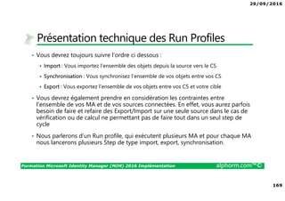 29/09/2016
169
Formation Microsoft Identity Manager (MIM) 2016 Implémentation alphorm.com™©
Présentation technique des Run Profiles
• Vous devrez toujours suivre l’ordre ci dessous :
Import : Vous importez l’ensemble des objets depuis la source vers le CS
Synchronisation : Vous synchronisez l’ensemble de vos objets entre vos CS
Export : Vous exportez l’ensemble de vos objets entre vos CS et votre cible
• Vous devrez également prendre en considération les contraintes entre
l’ensemble de vos MA et de vos sources connectées. En effet, vous aurez parfois
besoin de faire et refaire des Export/Import sur une seule source dans le cas de
vérification ou de calcul ne permettant pas de faire tout dans un seul step de
cycle
• Nous parlerons d’un Run profile, qui exécutent plusieurs MA et pour chaque MA
nous lancerons plusieurs Step de type import, export, synchronisation.
 