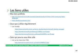 29/09/2016
17
Formation Microsoft Identity Manager (MIM) 2016 Implémentation alphorm.com™©
Les liens utiles
• Mes liens préférés
http://social.technet.microsoft.com/wiki/contents/articles/17314.fim-2010-community-feeds-
blogs.aspx
https://fimfacts.wordpress.com/
• Ceux que j’utilise régulièrement
Lien TechNet
• https://www.microsoft.com/en-us/server-cloud/products/microsoft-identity-manager/
• https://technet.microsoft.com/library/jj133885(v=ws.10).aspx
• https://technet.microsoft.com/en-us/library/hh322905(v=ws.10).aspx
• Celui qui pourra vous être utile
Lien sur les mises à jour TMG
• http://technet.microsoft.com/en-us/forefront/ff899332.aspx
 