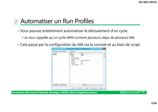 29/09/2016
170
Formation Microsoft Identity Manager (MIM) 2016 Implémentation alphorm.com™©
Automatiser un Run Profiles
• Vous pouvez entièrement automatiser le déroulement d’un cycle.
Je vous rappelle qu’un cycle MIM contient plusieurs steps de plusieurs MA
• Cela passe par la configuration du MA via la console et au biais de script
 