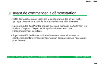 29/09/2016
179
Formation Microsoft Identity Manager (MIM) 2016 Implémentation alphorm.com™©
Avant de commencer la démonstration
• Cette démonstration ne traite pas la configuration des scripts .bat et
.ps1 que nous verrons dans la formation suivante MIM Avancée
• La création des Run Profiles impose que vous maitrisiez parfaitement les
notions d’import, d’export et de synchronisation ainsi que
l’ordonnancement des steps
• Soyez attentif à la démonstration suivante car nous allons voir un
nombre de points techniques importants et complexes mais nécessaires
pour la suite
 