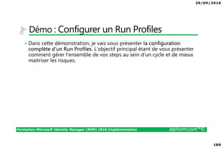 29/09/2016
180
Formation Microsoft Identity Manager (MIM) 2016 Implémentation alphorm.com™©
Démo : Configurer un Run Profiles
• Dans cette démonstration, je vais vous présenter la configuration
complète d’un Run Profiles. L’objectif principal étant de vous présenter
comment gérer l’ensemble de vos steps au sein d’un cycle et de mieux
maitriser les risques.
 