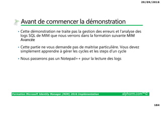 29/09/2016
184
Formation Microsoft Identity Manager (MIM) 2016 Implémentation alphorm.com™©
Avant de commencer la démonstration
• Cette démonstration ne traite pas la gestion des erreurs et l’analyse des
logs SQL de MIM que nous verrons dans la formation suivante MIM
Avancée
• Cette partie ne vous demande pas de maitrise particulière. Vous devez
simplement apprendre à gérer les cycles et les steps d’un cycle
• Nous passerons pas un Notepad++ pour la lecture des logs
 