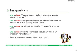 29/09/2016
13
Formation Microsoft Identity Manager (MIM) 2016 Implémentation alphorm.com™©
Mon poste de travail
• La formation reposera sur la mise en œuvre d’un
lab et de démonstration
• Le scénario de la formation sera d’implémenter
ce lab et de comprendre comment on arrive à
l’objectif
• Il vous faut une machine performante. Le
portable sur lequel je travaille a 32 Go de Ram
et je suis sur un disque SSD de 1To
• Je travaille en environnement Windows 8.1 Pro
avec VMWare WorkStation 10.0.1
Processeur : Intel(R)
Core(TM) i7-2820QM CPU
@ 2.30GHz, 2301 MHz, 4
cœur(s), 8 processeur(s)
logique(s)
Dell Precision M4700
RAM : 32 Go
 