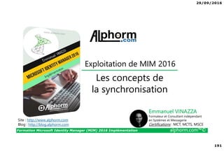29/09/2016
191
Formation Microsoft Identity Manager (MIM) 2016 Implémentation alphorm.com™©
Site : http://www.alphorm.com
Blog : http://blog.alphorm.com
Emmanuel VINAZZA
Formateur et Consultant indépendant
en Systèmes et Messagerie
Certifications : MCT, MCTS, MSCE
Exploitation de MIM 2016
Les concepts de
la synchronisation
 
