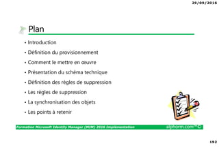 29/09/2016
192
Formation Microsoft Identity Manager (MIM) 2016 Implémentation alphorm.com™©
Plan
• Introduction
• Définition du provisionnement
• Comment le mettre en œuvre
• Présentation du schéma technique
• Définition des règles de suppression
• Les règles de suppression
• La synchronisation des objets
• Les points à retenir
 