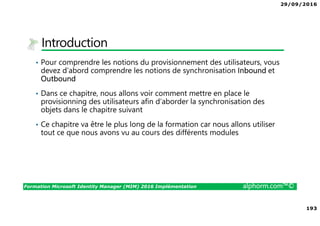 29/09/2016
193
Formation Microsoft Identity Manager (MIM) 2016 Implémentation alphorm.com™©
Introduction
• Pour comprendre les notions du provisionnement des utilisateurs, vous
devez d’abord comprendre les notions de synchronisation Inbound et
Outbound
• Dans ce chapitre, nous allons voir comment mettre en place le
provisionning des utilisateurs afin d’aborder la synchronisation des
objets dans le chapitre suivant
• Ce chapitre va être le plus long de la formation car nous allons utiliser
tout ce que nous avons vu au cours des différents modules
 