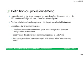 29/09/2016
194
Formation Microsoft Identity Manager (MIM) 2016 Implémentation alphorm.com™©
Définition du provisionnement
• Le provisionning est le process qui permet de créer, de connecter ou de
déconnecter un objet au sein d’un Connecteur Space.
• Ceci est réalisé sur les changements de l’objet au sein du MetaVerse
• Les actions du provisionning sont :
Création d’un nouveau connecteur space pour un objet et la première
configuration de ses valeurs
Déconnexion des objets via le connecteur space de la MetaVerse
Renommage et déplacement des objets existants au sein d’un connecteur
space
 