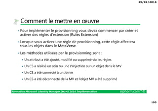 29/09/2016
195
Formation Microsoft Identity Manager (MIM) 2016 Implémentation alphorm.com™©
Comment le mettre en œuvre
• Pour implémenter le provisionning vous devez commencer par créer et
activer des règles d’extension (Rules Extension)
• Lorsque vous activez une règle de provisionning, cette règle affectera
tous les objets dans le MetaVerse
• Les méthodes utilisées par le provisionning sont :
Un attribut a été ajouté, modifié ou supprimé via les règles
Un CS a réalisé un Join ou une Projection sur un objet dans le MV
Un CS a été connecté à un Joiner
Un CS a été déconnecté de la MV et l’objet MV a été supprimé
 