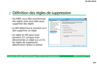 29/09/2016
197
Formation Microsoft Identity Manager (MIM) 2016 Implémentation alphorm.com™©
Définition des règles de suppression
• Via MIM, vous allez provisionnez
des objets mais vous allez aussi
supprimer des objets
• Le MV détermine le moment où il
doit supprimer un objet
• Un objet en MV peut avoir
plusieurs CS. Lorsque vous
déconnectez un objet sur un CS,
les règles de suppression
déterminent l’action à réaliser
 
