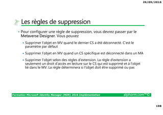 29/09/2016
198
Formation Microsoft Identity Manager (MIM) 2016 Implémentation alphorm.com™©
Les règles de suppression
• Pour configurer une règle de suppression, vous devrez passer par le
Metaverse Designer. Vous pouvez
Supprimer l’objet en MV quand le dernier CS a été déconnecté. C’est le
paramètre par défaut
Supprimer l’objet en MV quand un CS spécifique est déconnecté dans un MA
Supprimer l’objet selon des règles d’extension. La règle d’extension a
seulement un droit d’accès en lecture sur le CS qui est supprimé et à l’objet
lié dans le MV. La règle déterminera si l’objet doit être supprimé ou pas
 