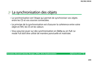 29/09/2016
199
Formation Microsoft Identity Manager (MIM) 2016 Implémentation alphorm.com™©
La synchronisation des objets
• La synchronisation est l’étape qui permet de synchroniser vos objets
entre les CS et vos sources connectées
• Le principe de la synchronisation est d’assurer la cohérence entre votre
objet en MV, les CS et les valeurs
• Vous pourrez jouer sur des synchronisation en Delta ou en Full. Le
mode Full doit être utilisé de manière ponctuelle et maitrisée.
 